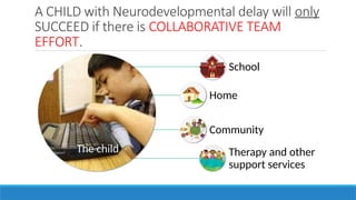 A CHILD with Neurodevelopmental delay will only
SUCCEED if there is COLLABORATIVE TEAM
EFFORT.
The child
School
Home
Community
Therapy and other
support services
 
