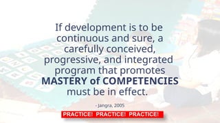 If development is to be
continuous and sure, a
carefully conceived,
progressive, and integrated
program that promotes
MASTERY of COMPETENCIES
must be in effect.
- Jangra, 2005
PRACTICE! PRACTICE! PRACTICE!
 