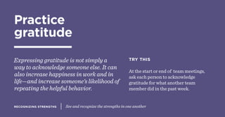 RECOGNIZING STRENGTHS See and recognize the strengths in one another
Practice
gratitude
Expressing gratitude is not simply a
way to acknowledge someone else. It can
also increase happiness in work and in
life—and increase someone’s likelihood of
repeating the helpful behavior.
TRY THIS
At the start or end of team meetings,
ask each person to acknowledge
gratitude for what another team
member did in the past week.
 