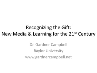 Recognizing the Gift:
New Media & Learning for the 21st Century
           Dr. Gardner Campbell
             Baylor University
          www.gardnercampbell.net
 
