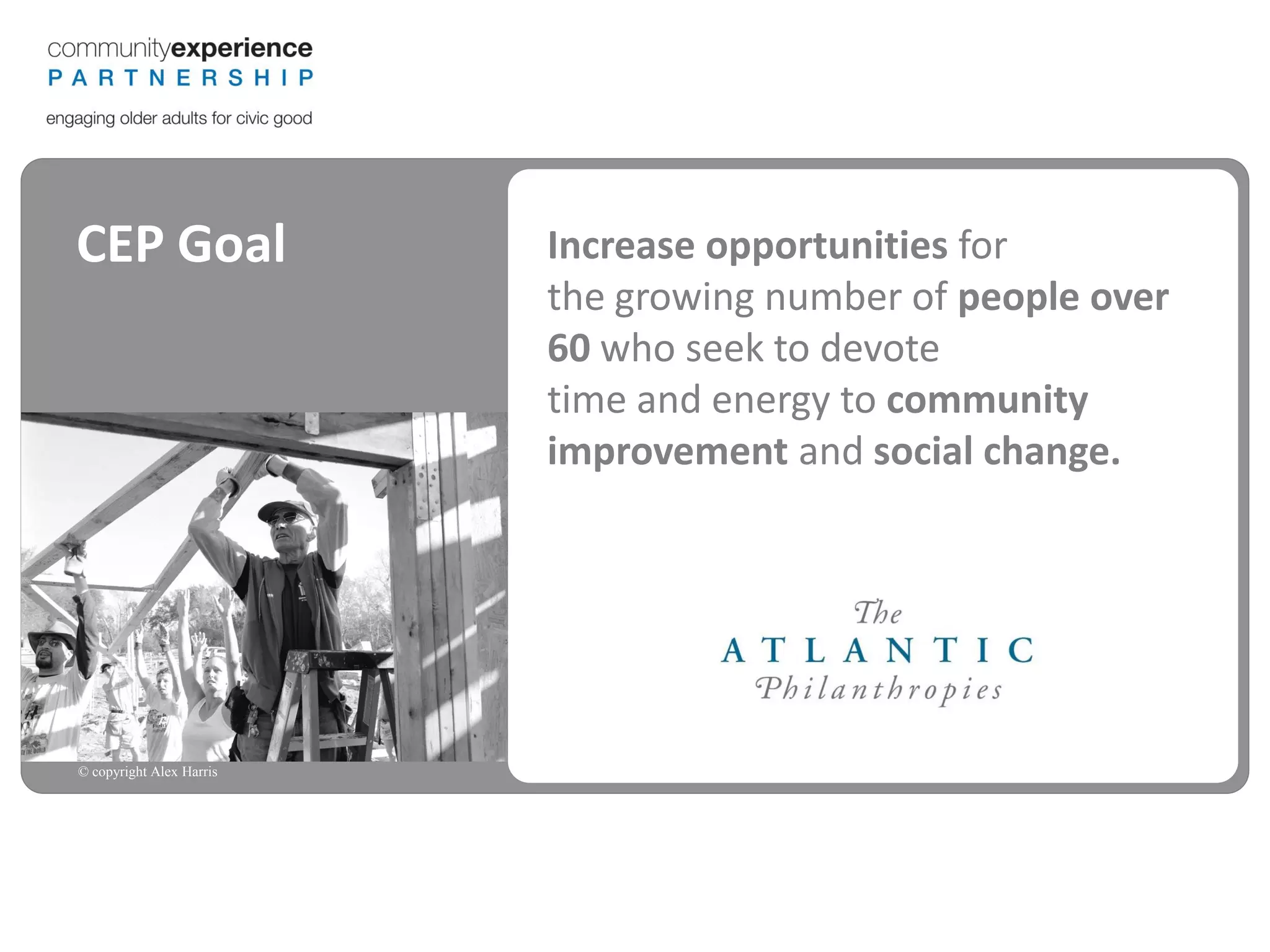 CEP Goal                  Increase opportunities for
                          the growing number of people over
                          60 who seek to devote
                          time and energy to community
                          improvement and social change.




© copyright Alex Harris
 