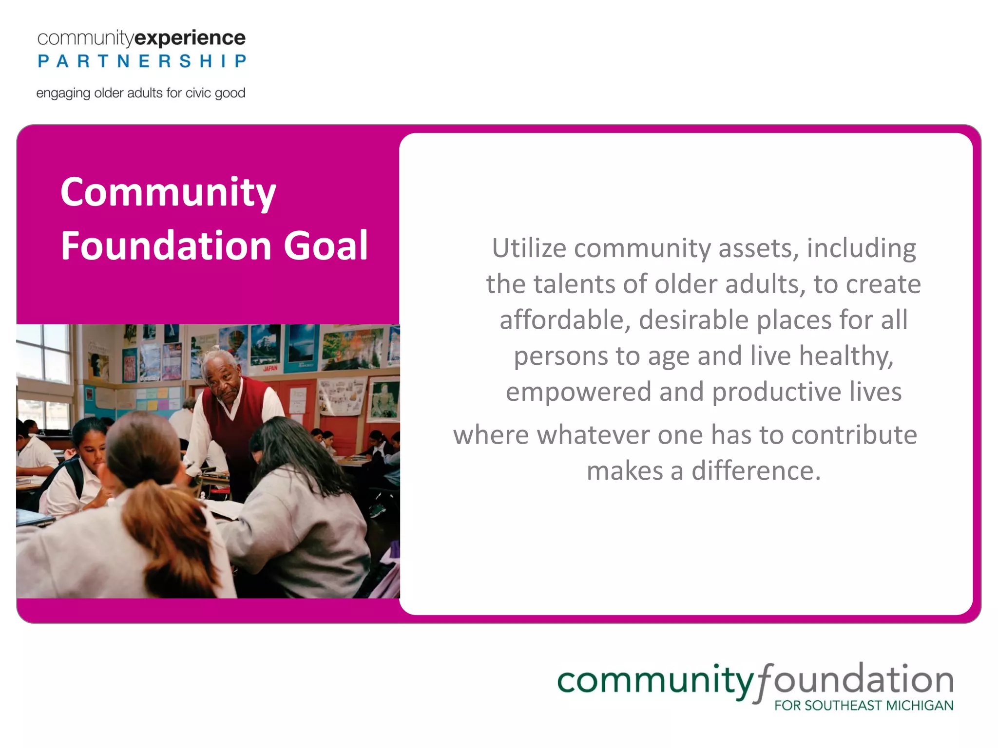 Community
Foundation Goal      Utilize community assets, including
                    the talents of older adults, to create
                     affordable, desirable places for all
                       persons to age and live healthy,
                      empowered and productive lives
                  where whatever one has to contribute
                              makes a difference.
 