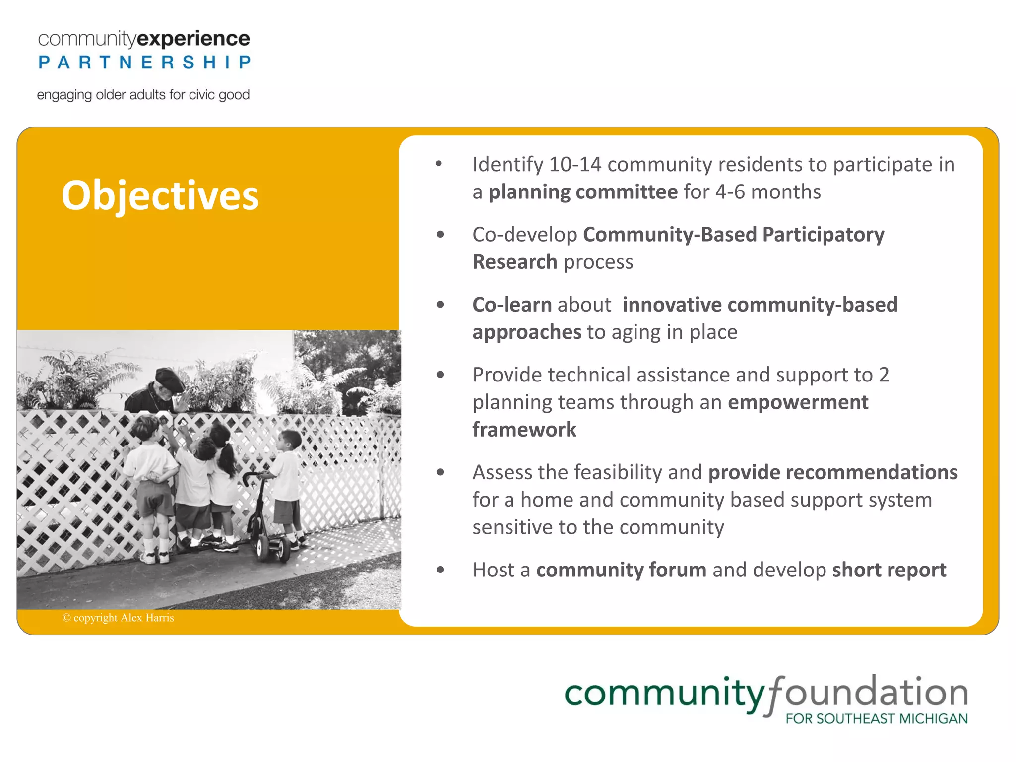 •   Identify 10-14 community residents to participate in
Objectives                    a planning committee for 4-6 months
                          •   Co-develop Community-Based Participatory
                              Research process
                          •   Co-learn about innovative community-based
                              approaches to aging in place
                          •   Provide technical assistance and support to 2
                              planning teams through an empowerment
                              framework
                          •   Assess the feasibility and provide recommendations
                              for a home and community based support system
                              sensitive to the community
                          •   Host a community forum and develop short report
© copyright Alex Harris
 