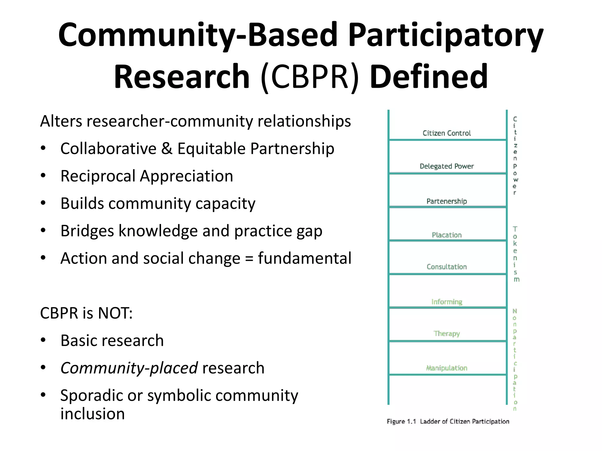 Community-Based Participatory
     Research (CBPR) Defined
Alters researcher-community relationships
• Collaborative & Equitable Partnership
• Reciprocal Appreciation
• Builds community capacity
• Bridges knowledge and practice gap
• Action and social change = fundamental


CBPR is NOT:
• Basic research
• Community-placed research
• Sporadic or symbolic community
  inclusion
 