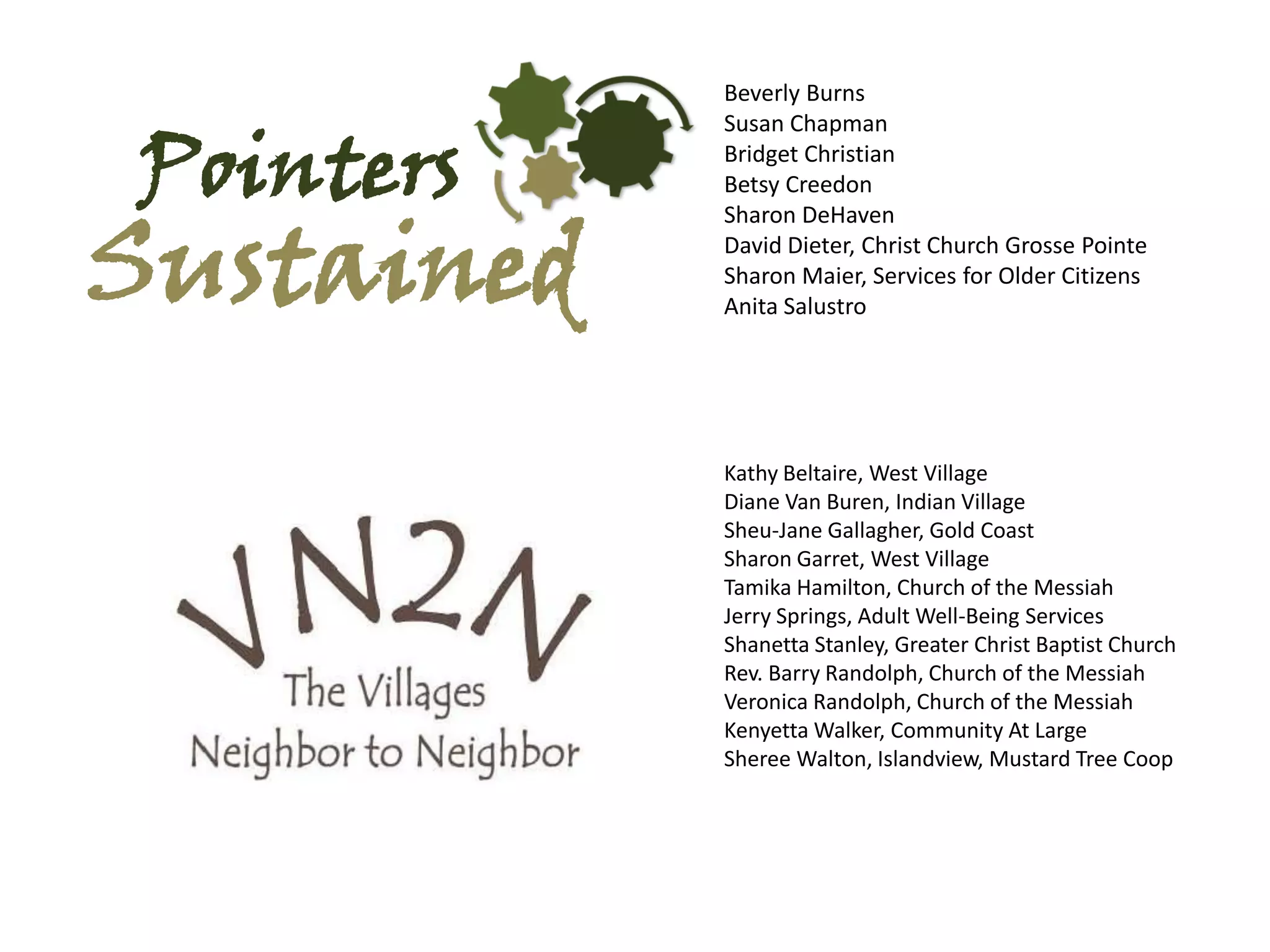 Beverly Burns


Pointers
            Susan Chapman
            Bridget Christian
            Betsy Creedon



Sustained
            Sharon DeHaven
            David Dieter, Christ Church Grosse Pointe
            Sharon Maier, Services for Older Citizens
            Anita Salustro




            Kathy Beltaire, West Village
            Diane Van Buren, Indian Village
            Sheu-Jane Gallagher, Gold Coast
            Sharon Garret, West Village
            Tamika Hamilton, Church of the Messiah
            Jerry Springs, Adult Well-Being Services
            Shanetta Stanley, Greater Christ Baptist Church
            Rev. Barry Randolph, Church of the Messiah
            Veronica Randolph, Church of the Messiah
            Kenyetta Walker, Community At Large
            Sheree Walton, Islandview, Mustard Tree Coop
 