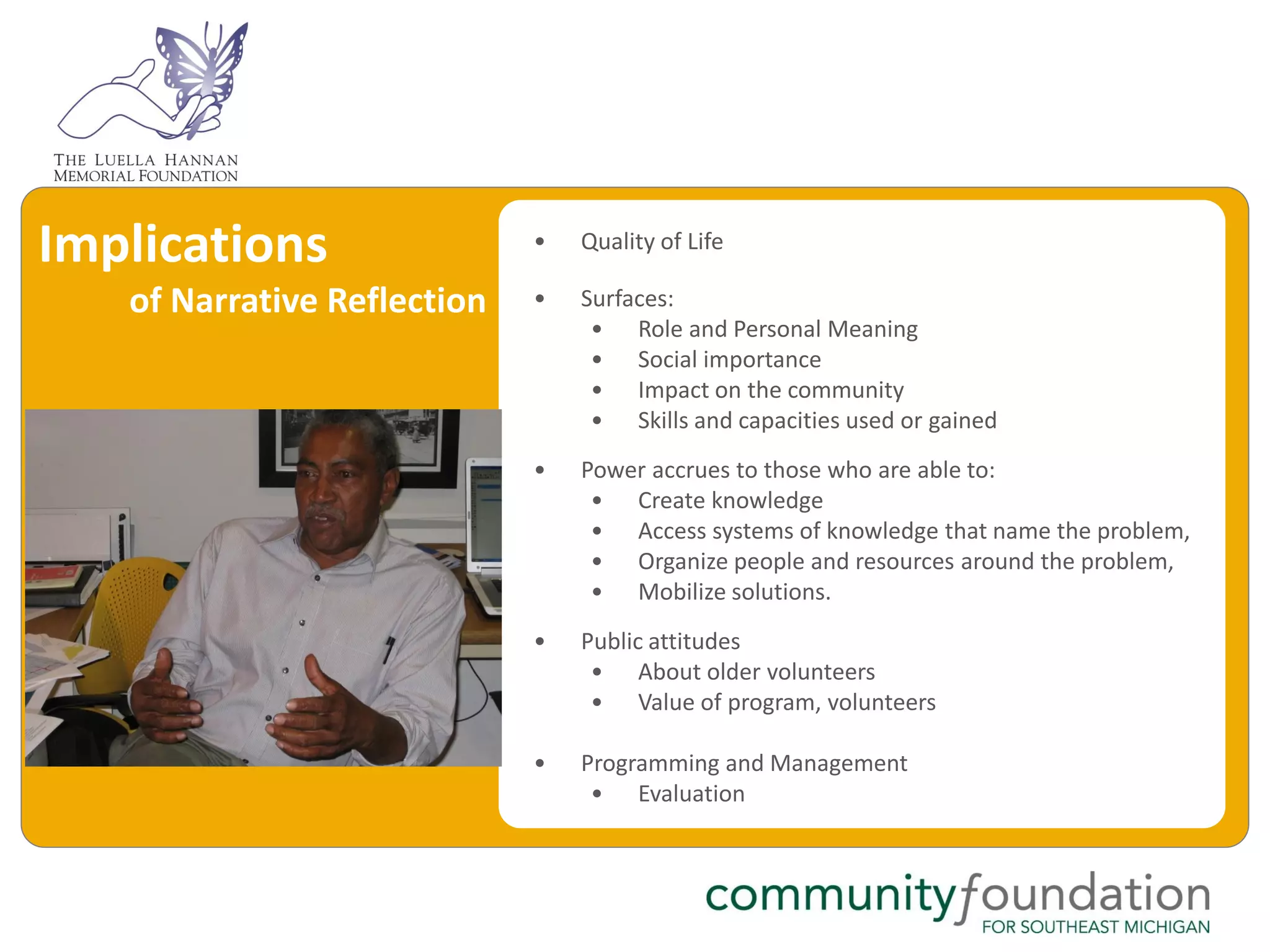 Implications                 •   Quality of Life

   of Narrative Reflection   •   Surfaces:
                                  • Role and Personal Meaning
                                  • Social importance
                                  • Impact on the community
                                  • Skills and capacities used or gained
                             •   Power accrues to those who are able to:
                                  • Create knowledge
                                  • Access systems of knowledge that name the problem,
                                  • Organize people and resources around the problem,
                                  • Mobilize solutions.
                             •   Public attitudes
                                  • About older volunteers
                                  • Value of program, volunteers

                             •   Programming and Management
                                  • Evaluation
 