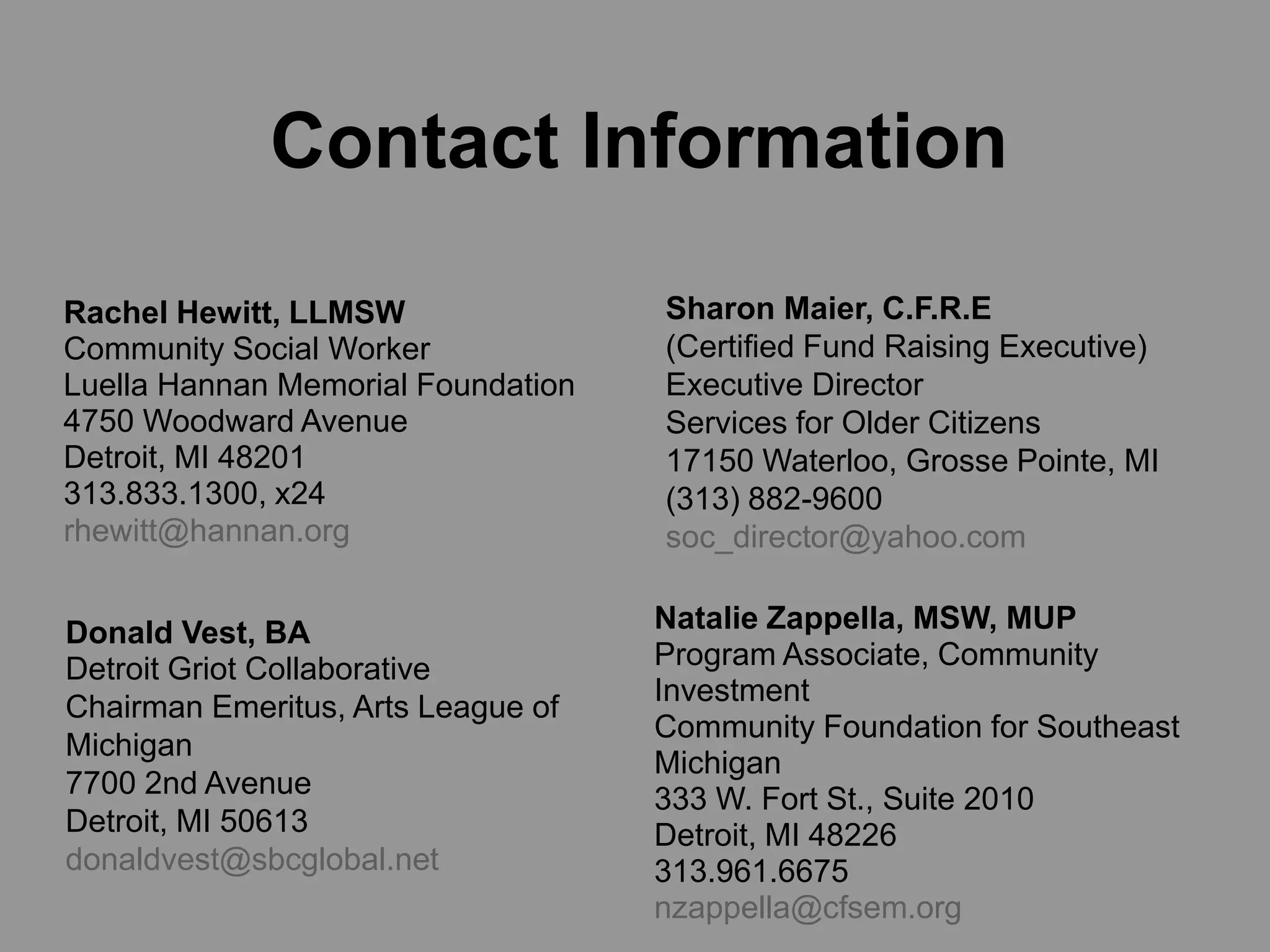 Contact Information

Rachel Hewitt, LLMSW                Sharon Maier, C.F.R.E
Community Social Worker             (Certified Fund Raising Executive)
Luella Hannan Memorial Foundation   Executive Director
4750 Woodward Avenue                Services for Older Citizens
Detroit, MI 48201                   17150 Waterloo, Grosse Pointe, MI
313.833.1300, x24                   (313) 882-9600
rhewitt@hannan.org                  soc_director@yahoo.com


Donald Vest, BA                     Natalie Zappella, MSW, MUP
Detroit Griot Collaborative         Program Associate, Community
                                    Investment
Chairman Emeritus, Arts League of
                                    Community Foundation for Southeast
Michigan
                                    Michigan
7700 2nd Avenue                     333 W. Fort St., Suite 2010
Detroit, MI 50613                   Detroit, MI 48226
donaldvest@sbcglobal.net            313.961.6675
                                    nzappella@cfsem.org
 