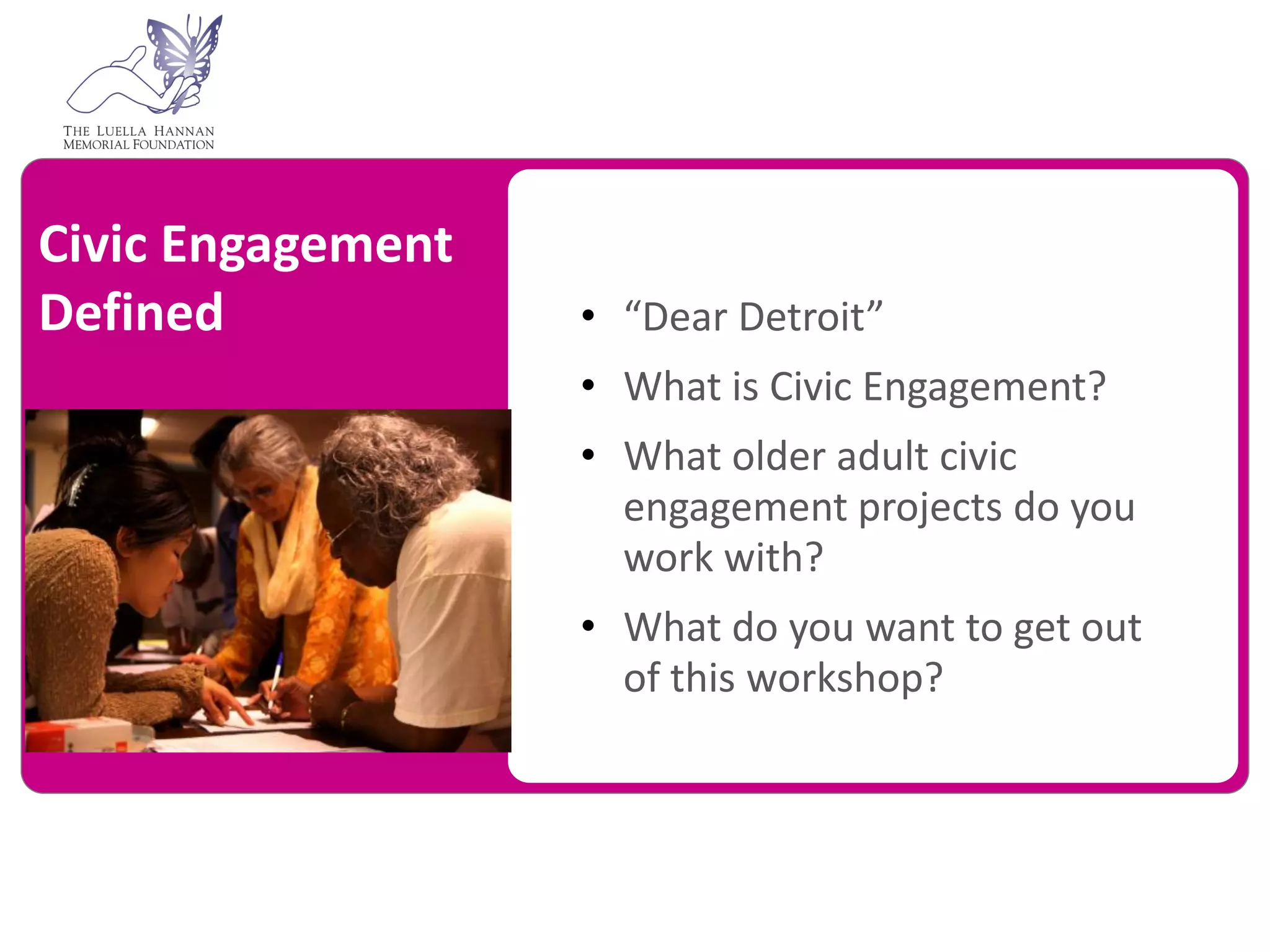 Civic Engagement
Defined            • “Dear Detroit”
                   • What is Civic Engagement?
                   • What older adult civic
                     engagement projects do you
                     work with?
                   • What do you want to get out
                     of this workshop?
 