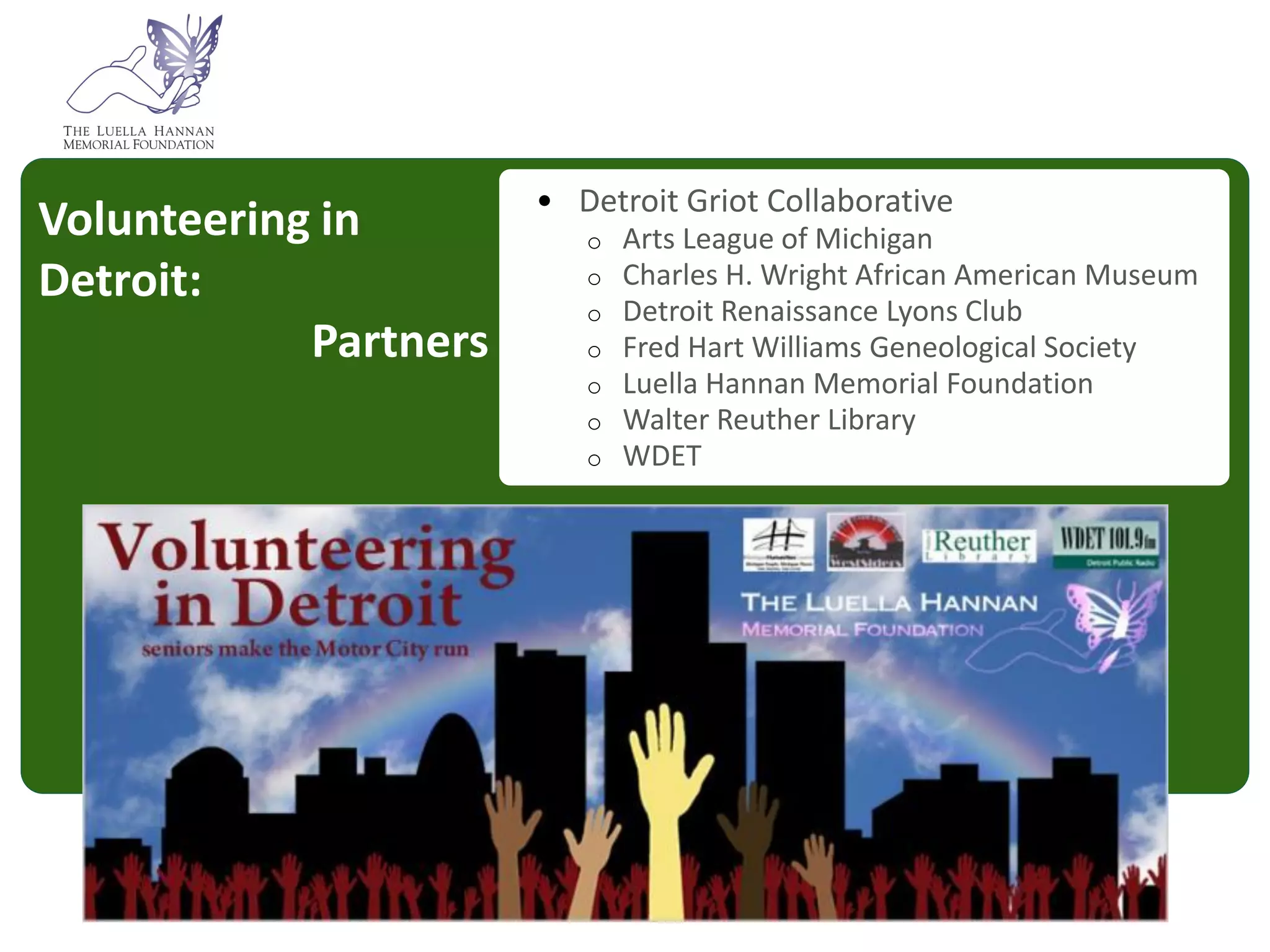 People aged 65 and over make up 12 percent of the
                                   population in Southeast Michigan.

                            • Detroit Griot Collaborative
Volunteering in                 o   Arts League of Michigan
Detroit:                        o
                                o
                                    Charles H. Wright African American Museum
                                    Detroit Renaissance Lyons Club
            Partners            o   Fred Hart Williams Geneological Society
                                o   Luella Hannan Memorial Foundation
                                o   Walter Reuther Library
                                o   WDET




   By 2035 this will be 1 in 4 people Community Foundation for Southeast
                                                               Michigan
 