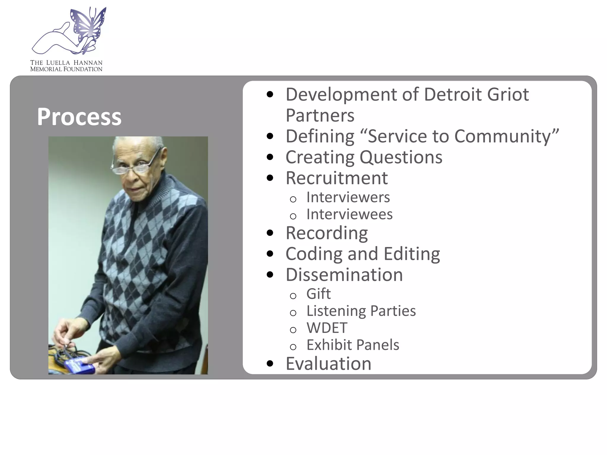 • Development of Detroit Griot
Process     Partners
          • Defining “Service to Community”
          • Creating Questions
          • Recruitment
            o   Interviewers
            o   Interviewees
          • Recording
          • Coding and Editing
          • Dissemination
            o   Gift
            o   Listening Parties
            o   WDET
            o   Exhibit Panels
          • Evaluation
 