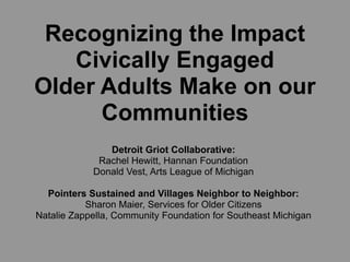 Recognizing the Impact
   Civically Engaged
Older Adults Make on our
      Communities
               Detroit Griot Collaborative:
             Rachel Hewitt, Hannan Foundation
            Donald Vest, Arts League of Michigan

  Pointers Sustained and Villages Neighbor to Neighbor:
           Sharon Maier, Services for Older Citizens
Natalie Zappella, Community Foundation for Southeast Michigan
 
