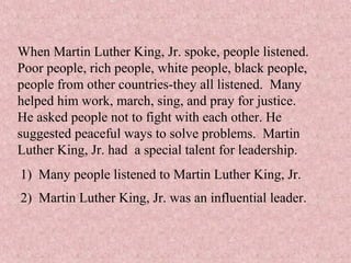 When Martin Luther King, Jr. spoke, people listened.
Poor people, rich people, white people, black people,
people from other countries-they all listened. Many
helped him work, march, sing, and pray for justice.
He asked people not to fight with each other. He
suggested peaceful ways to solve problems. Martin
Luther King, Jr. had a special talent for leadership.
1) Many people listened to Martin Luther King, Jr.
2) Martin Luther King, Jr. was an influential leader.
 