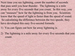 Next time you see lightning, count the number of seconds
that pass until you hear thunder. The lightning is a mile
away for every five seconds that you count. In this way, you
can “measure” how far the lightning is from you. Scientists
know that the speed of light is faster than the speed of sound.
So calculating the difference between the two speeds, they
have developed this easy five-second formula.
1) You can figure out how far away lightning is.
2) The lightning is a mile away for every five seconds that you
count.
 