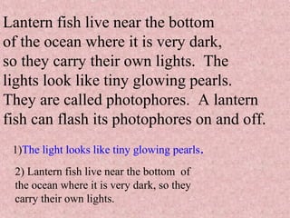 Lantern fish live near the bottom
of the ocean where it is very dark,
so they carry their own lights. The
lights look like tiny glowing pearls.
They are called photophores. A lantern
fish can flash its photophores on and off.
1)The light looks like tiny glowing pearls.
2) Lantern fish live near the bottom of
the ocean where it is very dark, so they
carry their own lights.
 
