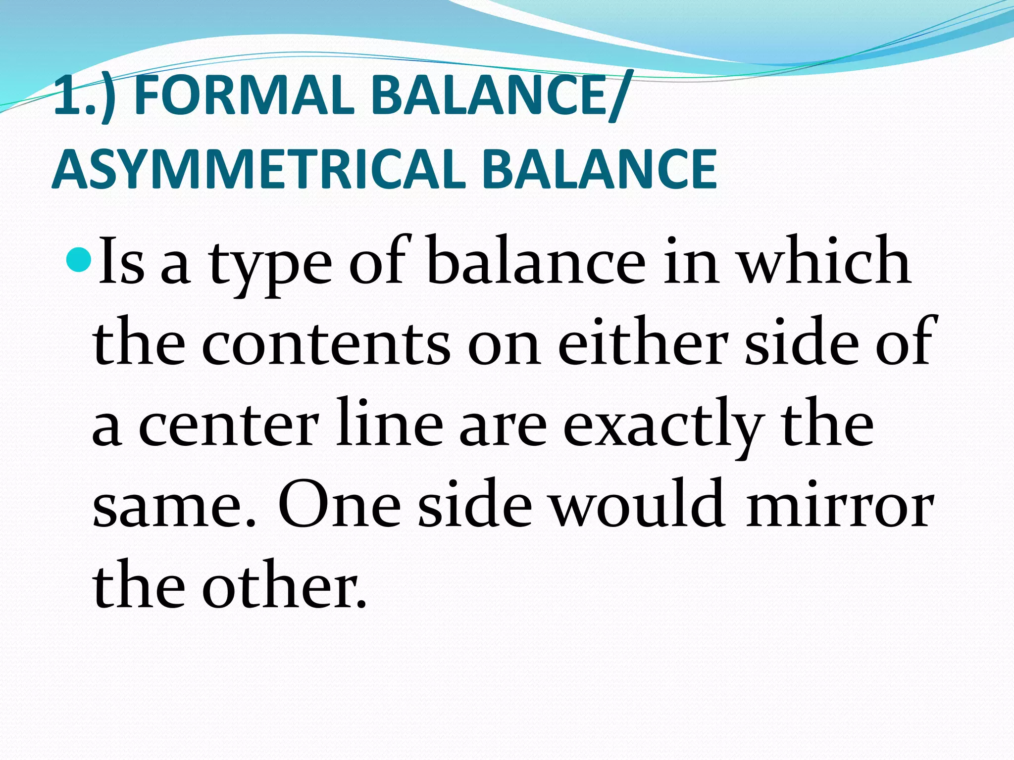 1.) FORMAL BALANCE/
ASYMMETRICAL BALANCE
Is a type of balance in which
the contents on either side of
a center line are exactly the
same. One side would mirror
the other.
 