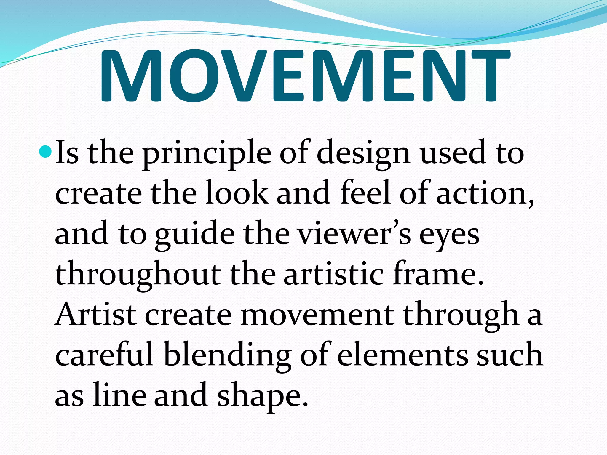 MOVEMENT
Is the principle of design used to
create the look and feel of action,
and to guide the viewer’s eyes
throughout the artistic frame.
Artist create movement through a
careful blending of elements such
as line and shape.
 