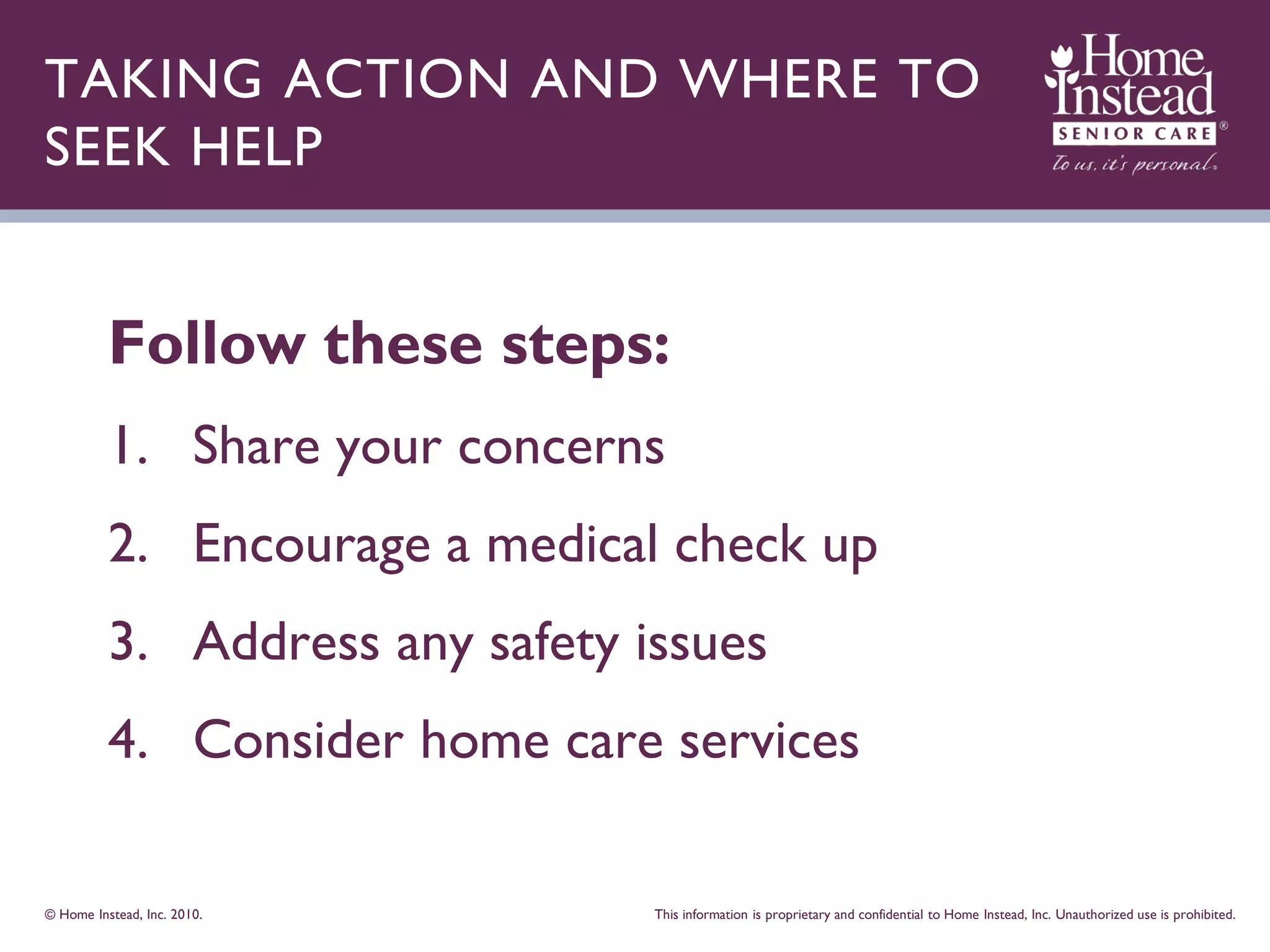 TAKING ACTION AND WHERE TO
SEEK HELP


          Follow these steps:
          1. Share your concerns
          2. Encourage a medical check up
          3. Address any safety issues
          4. Consider home care services

© Home Instead, Inc. 2010.       This information is proprietary and confidential to Home Instead, Inc. Unauthorized use is prohibited.
 