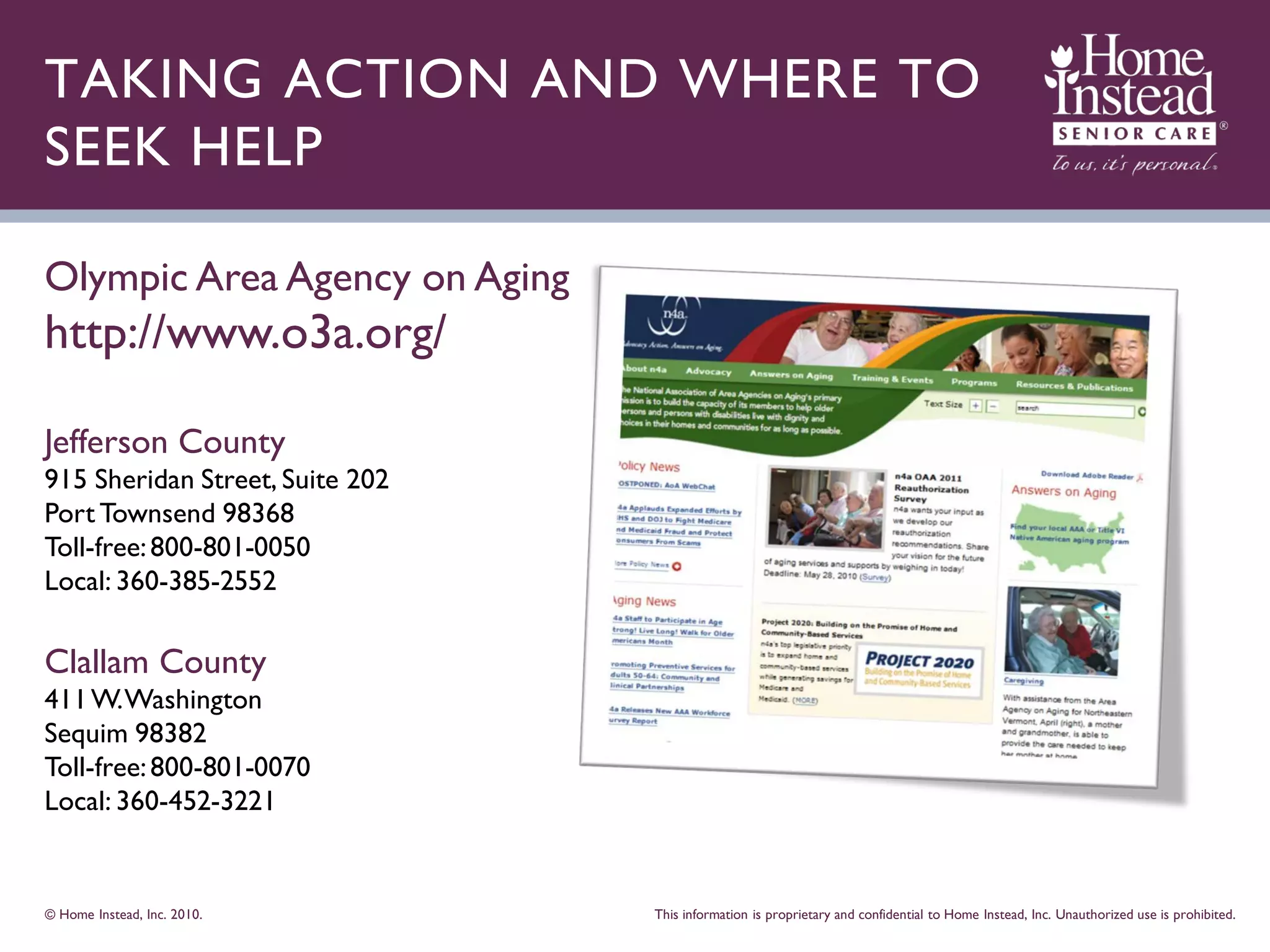 TAKING ACTION AND WHERE TO
SEEK HELP

Olympic Area Agency on Aging
http://www.o3a.org/

Jefferson County
915 Sheridan Street, Suite 202
Port Townsend 98368
Toll-free: 800-801-0050
Local: 360-385-2552

Clallam County
411 W. Washington
Sequim 98382
Toll-free: 800-801-0070
Local: 360-452-3221


© Home Instead, Inc. 2010.       This information is proprietary and confidential to Home Instead, Inc. Unauthorized use is prohibited.
 