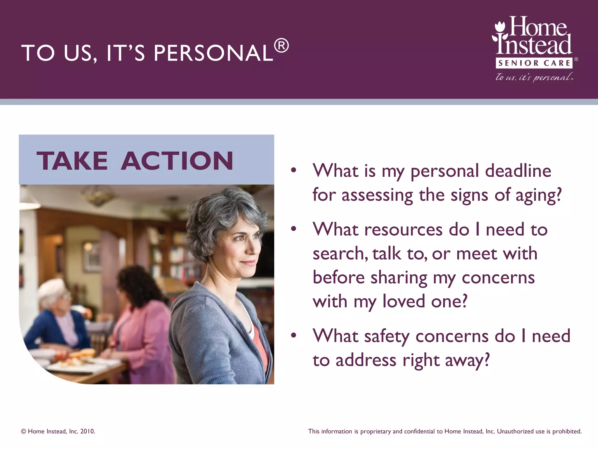 TO US, IT’S PERSONAL ®



     TAKE ACTION             • What is my personal deadline
                               for assessing the signs of aging?
                             • What resources do I need to
                               search, talk to, or meet with
                               before sharing my concerns
                               with my loved one?
                             • What safety concerns do I need
                               to address right away?


© Home Instead, Inc. 2010.     This information is proprietary and confidential to Home Instead, Inc. Unauthorized use is prohibited.
 