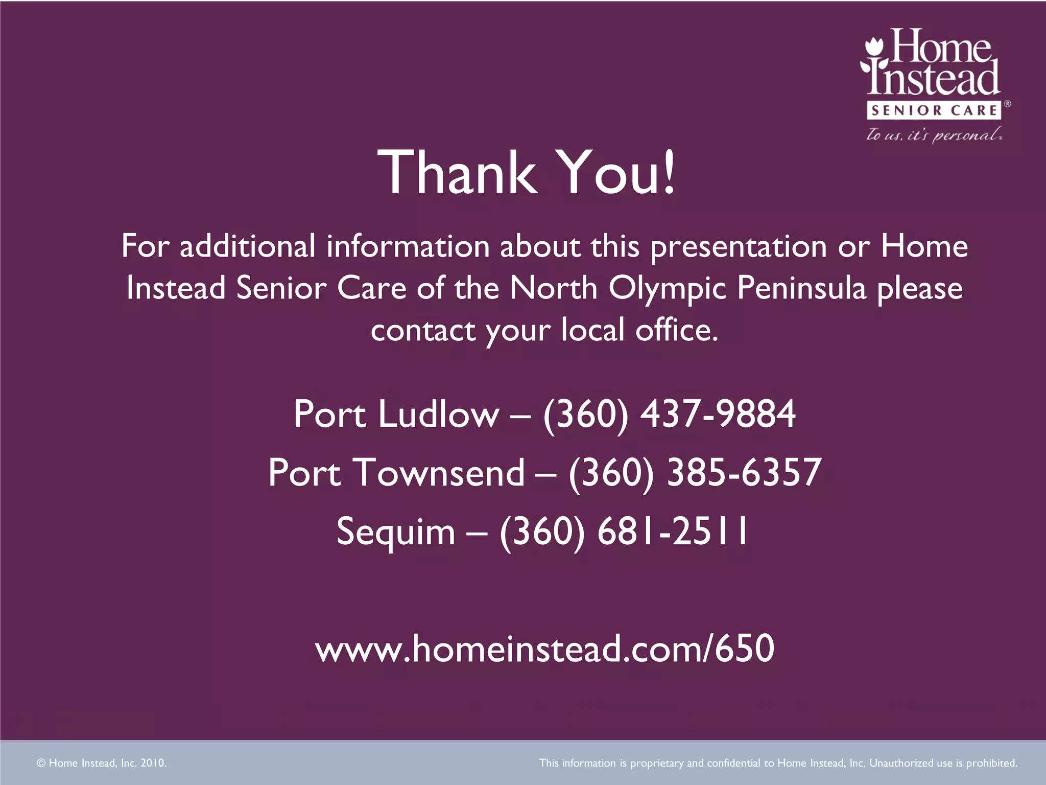 Thank You!
                For additional information about this presentation or Home
                Instead Senior Care of the North Olympic Peninsula please
                                   contact your local office.

                              Port Ludlow – (360) 437-9884
                             Port Townsend – (360) 385-6357
                                 Sequim – (360) 681-2511

                               www.homeinstead.com/650

© Home Instead, Inc. 2010.                  This information is proprietary and confidential to Home Instead, Inc. Unauthorized use is prohibited.
 