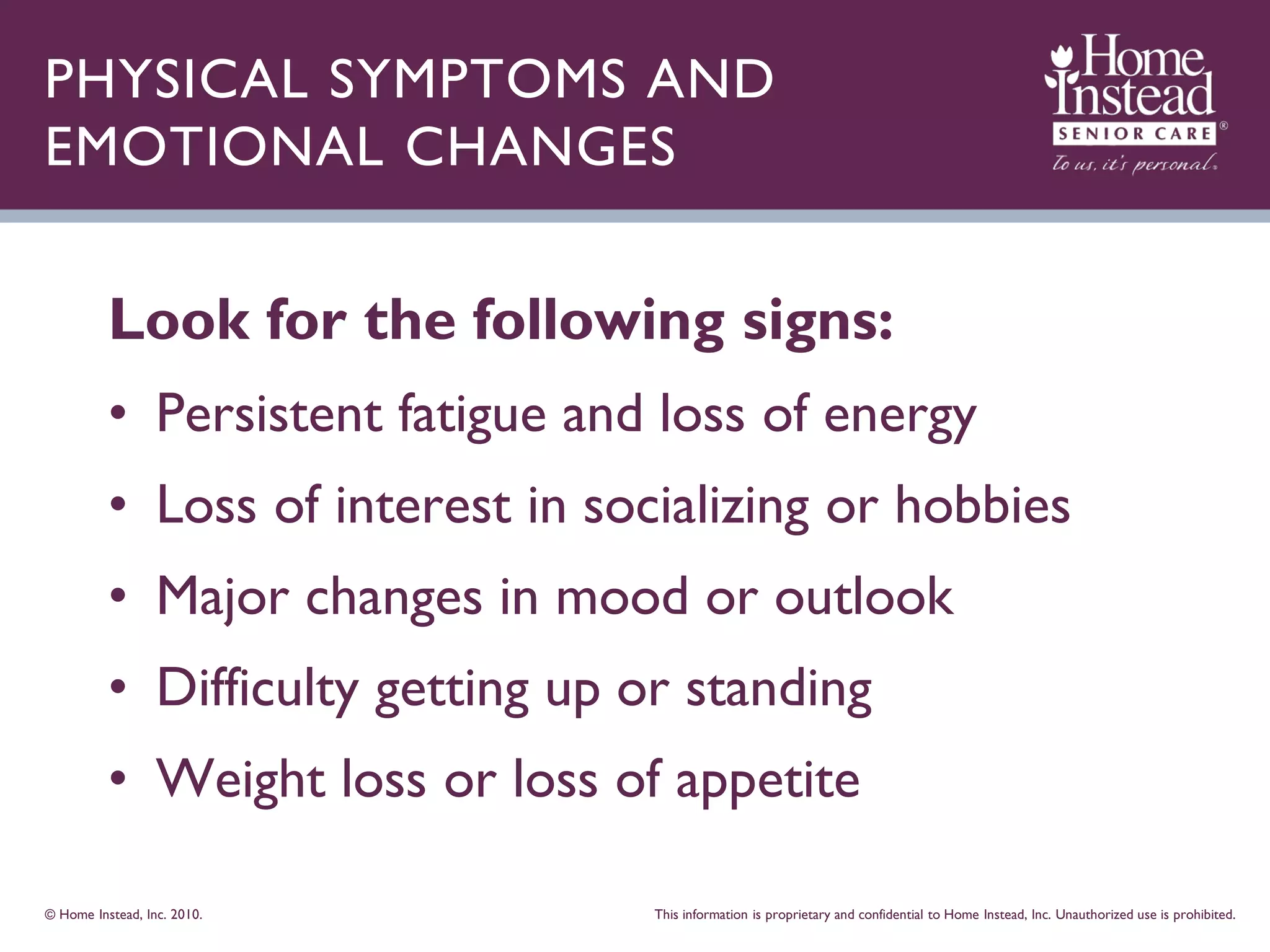 PHYSICAL SYMPTOMS AND
EMOTIONAL CHANGES


          Look for the following signs:
          • Persistent fatigue and loss of energy
          • Loss of interest in socializing or hobbies
          • Major changes in mood or outlook
          • Difficulty getting up or standing
          • Weight loss or loss of appetite

© Home Instead, Inc. 2010.         This information is proprietary and confidential to Home Instead, Inc. Unauthorized use is prohibited.
 