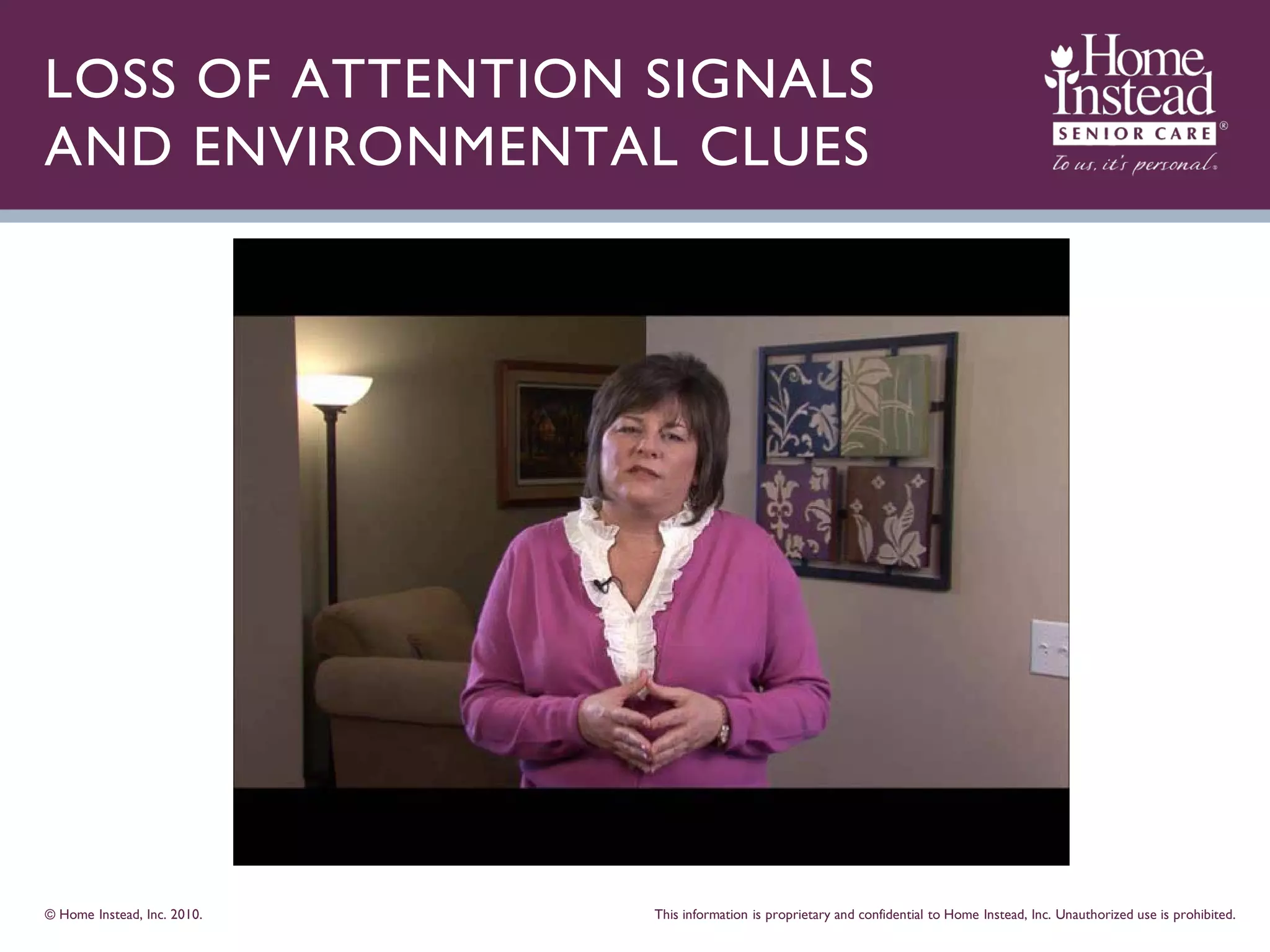 LOSS OF ATTENTION SIGNALS
AND ENVIRONMENTAL CLUES




© Home Instead, Inc. 2010.   This information is proprietary and confidential to Home Instead, Inc. Unauthorized use is prohibited.
 