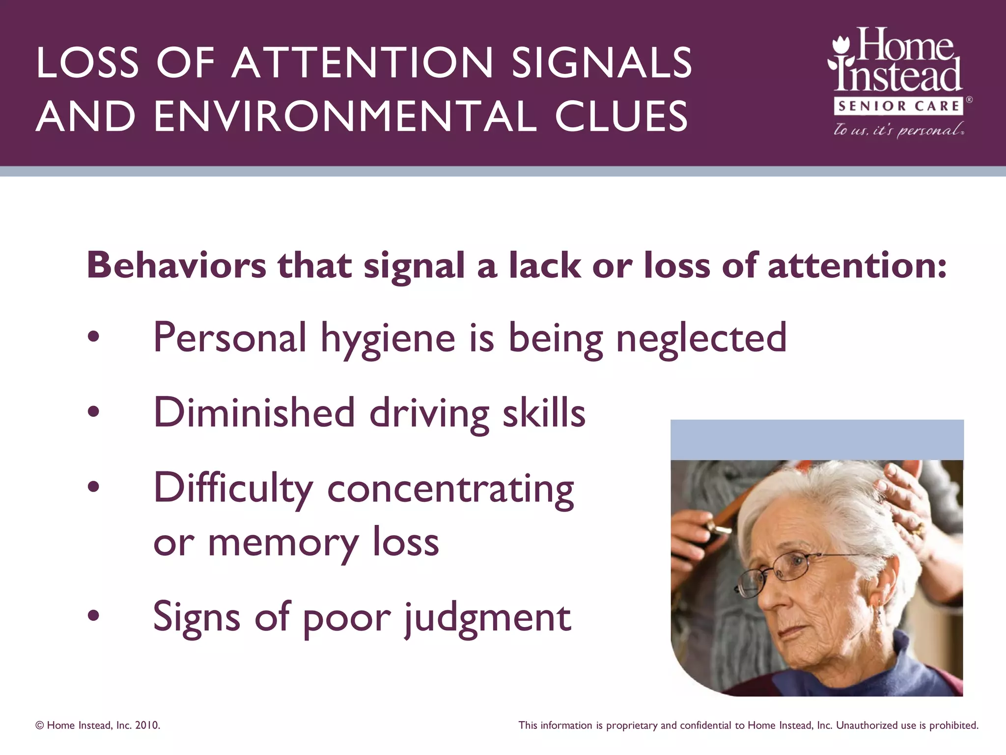 LOSS OF ATTENTION SIGNALS
AND ENVIRONMENTAL CLUES


          Behaviors that signal a lack or loss of attention:
          •             Personal hygiene is being neglected
          •             Diminished driving skills
          •             Difficulty concentrating
                        or memory loss
          •             Signs of poor judgment

© Home Instead, Inc. 2010.                   This information is proprietary and confidential to Home Instead, Inc. Unauthorized use is prohibited.
 