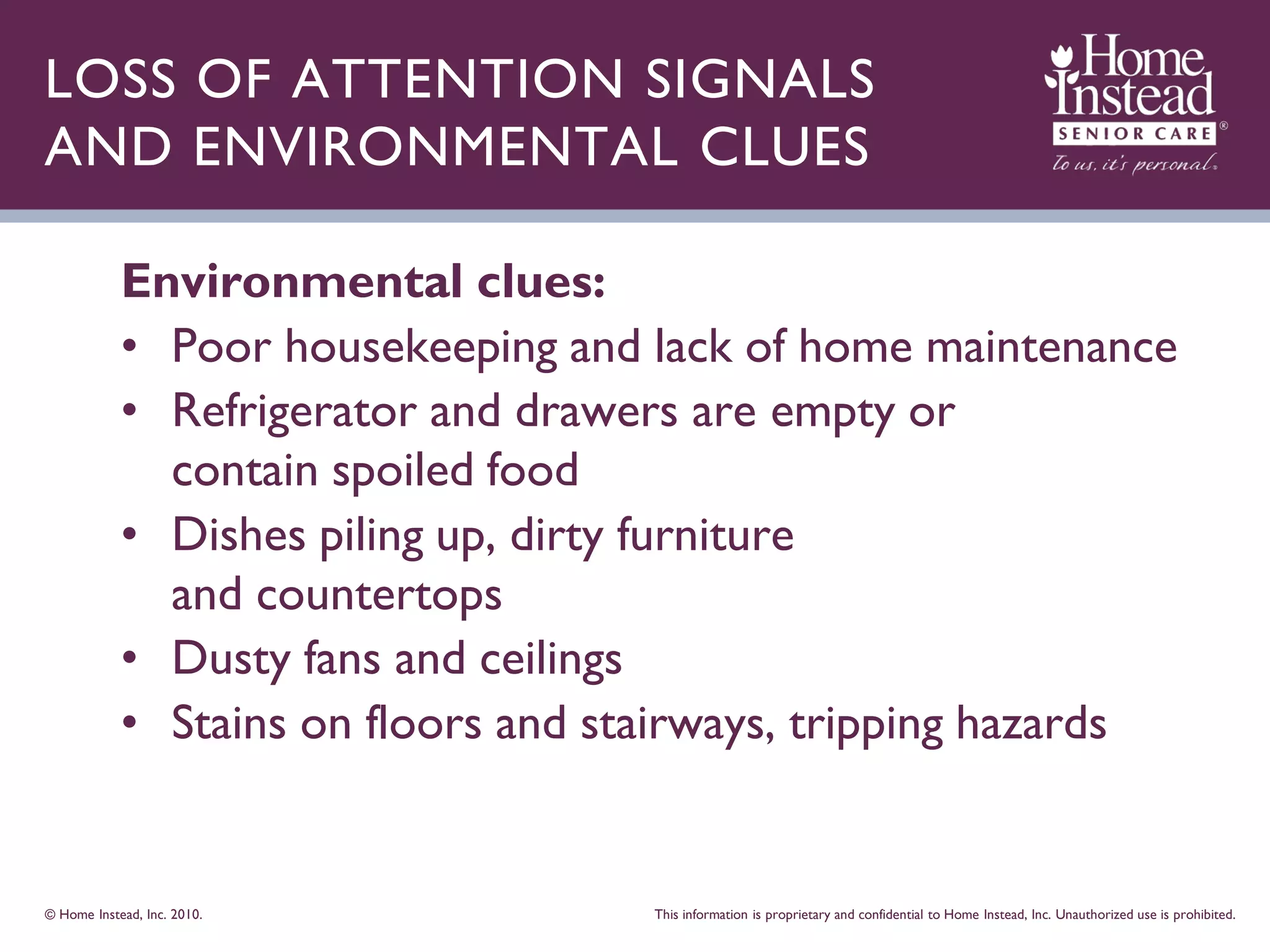 LOSS OF ATTENTION SIGNALS
AND ENVIRONMENTAL CLUES

            Environmental clues:
            • Poor housekeeping and lack of home maintenance
            • Refrigerator and drawers are empty or
              contain spoiled food
            • Dishes piling up, dirty furniture
              and countertops
            • Dusty fans and ceilings
            • Stains on floors and stairways, tripping hazards


© Home Instead, Inc. 2010.           This information is proprietary and confidential to Home Instead, Inc. Unauthorized use is prohibited.
 