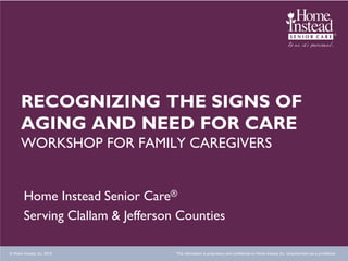 RECOGNIZING THE SIGNS OF
      AGING AND NEED FOR CARE
      WORKSHOP FOR FAMILY CAREGIVERS


        Home Instead Senior Care®
        Serving Clallam & Jefferson Counties

© Home Instead, Inc. 2010.         This information is proprietary and confidential to Home Instead, Inc. Unauthorized use is prohibited.
 