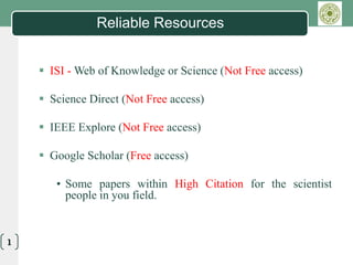LOGO
Reliable Resources
 ISI - Web of Knowledge or Science (Not Free access)
 Science Direct (Not Free access)
 IEEE Explore (Not Free access)
 Google Scholar (Free access)
• Some papers within High Citation for the scientist
people in you field.
1
 