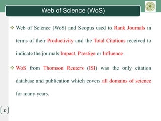 LOGO
2
Web of Science (WoS)
 Web of Science (WoS) and Scopus used to Rank Journals in
terms of their Productivity and the Total Citations received to
indicate the journals Impact, Prestige or Influence
 WoS from Thomson Reuters (ISI) was the only citation
database and publication which covers all domains of science
for many years.
 