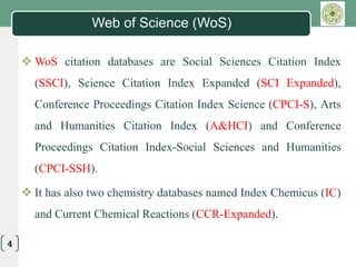 LOGO
4
Web of Science (WoS)
 WoS citation databases are Social Sciences Citation Index
(SSCI), Science Citation Index Expanded (SCI Expanded),
Conference Proceedings Citation Index Science (CPCI-S), Arts
and Humanities Citation Index (A&HCI) and Conference
Proceedings Citation Index-Social Sciences and Humanities
(CPCI-SSH).
 It has also two chemistry databases named Index Chemicus (IC)
and Current Chemical Reactions (CCR-Expanded).
 