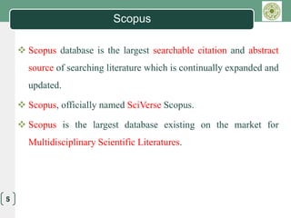 LOGO
5
Scopus
 Scopus database is the largest searchable citation and abstract
source of searching literature which is continually expanded and
updated.
 Scopus, officially named SciVerse Scopus.
 Scopus is the largest database existing on the market for
Multidisciplinary Scientific Literatures.
 