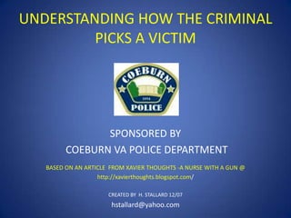 UNDERSTANDING HOW THE CRIMINAL
PICKS A VICTIM

SPONSORED BY
COEBURN VA POLICE DEPARTMENT
BASED ON AN ARTICLE FROM XAVIER THOUGHTS -A NURSE WITH A GUN @
http://xavierthoughts.blogspot.com/
CREATED BY H. STALLARD 12/07

hstallard@yahoo.com

 