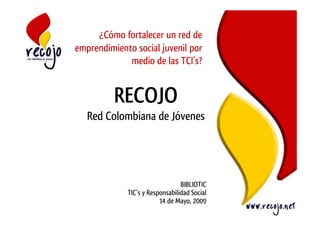 ¿Cómo fortalecer un red de
emprendimiento social juvenil por
             medio de las TCI’s?


          RECOJO
   Red Colombiana de Jóvenes




                                 BIBLIOTIC
             TIC’s y Responsabilidad Social
                         14 de Mayo, 2009
 