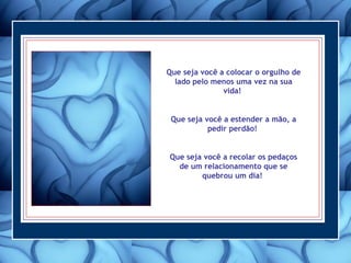 Que seja você a colocar o orgulho de lado pelo menos uma vez na sua vida!  Que seja você a estender a mão, a pedir perdão!  Que seja você a recolar os pedaços de um relacionamento que se quebrou um dia!  