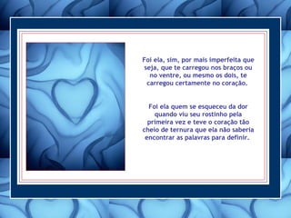 Foi ela, sim, por mais imperfeita que seja, que te carregou nos braços ou no ventre, ou mesmo os dois, te carregou certamente no coração.  Foi ela quem se esqueceu da dor quando viu seu rostinho pela primeira vez e teve o coração tão cheio de ternura que ela não saberia encontrar as palavras para definir.  