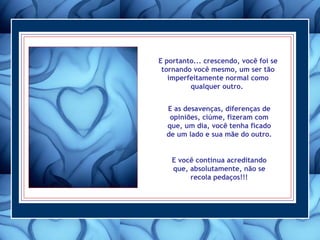 E portanto... crescendo, você foi se tornando você mesmo, um ser tão imperfeitamente normal como qualquer outro.  E as desavenças, diferenças de opiniões, ciúme, fizeram com que, um dia, você tenha ficado de um lado e sua mãe do outro.  E você continua acreditando que, absolutamente, não se recola pedaços!!! 