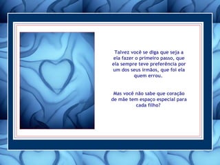 Talvez você se diga que seja a ela fazer o primeiro passo, que ela sempre teve preferência por um dos seus irmãos, que foi ela quem errou.  Mas você não sabe que coração de mãe tem espaço especial para cada filho?  