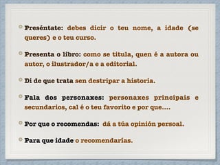 Preséntate: debes dicir o teu nome, a idade (se
queres) e o teu curso.
Presenta o libro: como se titula, quen é a autora ou
autor, o ilustrador/a e a editorial.
Di de que trata sen destripar a historia.
Fala dos personaxes: personaxes principais e
secundarios, cal é o teu favorito e por que....
Por que o recomendas: dá a túa opinión persoal.
Para que idade o recomendarías.
 