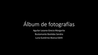 Álbum de fotografías
Aguilar Lozano Grecia Margarita
Bustamante Bastidas Sandra
Luna Gutiérrez Bianca Edith
 