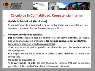 Cálculo de la Confiabilidad. Consistencia Interna1.    Medida de Estabilidad. (Test-Retest). Es un indicador de estabilidad o de no ambigüedad en la medida en que en ambas ocasiones los resultados sean parecidos.Método Como formas paralelas.Dos versiones equivalentes del mismo test con ítems distintos. Se espera que un sujeto saque en ambos test las mismas puntuaciones verdaderas.Condiciones para que sean formas paralelas: Las puntuación empíricas pueden ser diferentes pero las verdaderas son siempre iguales.