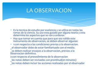 Es la tecnica de estudio por exelencia y se utiliza en todas las
ramas de la ciencia. Su uso esta guiado por alguna teoria y esta
determina los aspectos que se van a ordenar.
Hay que tomar en cuenta que para que sea valido este
instrumento de observacion, se deben observar algunas:
1:con respecto a las condiciones previas a la observacion.
_el observador debe de estar familiarisado con el medio.
_se deben realizar enzayos a la observacion, previos a la
observacion definitiva.
2:con respecto al prosedimiento de la observacion
_las notas deben ser revisadas con prontitud(en minutos)
_las notas deben incluir las acciones realizadas por el observador
LA OBSERVACION
 