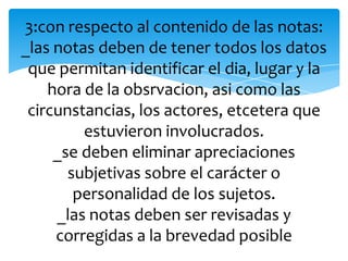 3:con respecto al contenido de las notas:
_las notas deben de tener todos los datos
que permitan identificar el dia, lugar y la
hora de la obsrvacion, asi como las
circunstancias, los actores, etcetera que
estuvieron involucrados.
_se deben eliminar apreciaciones
subjetivas sobre el carácter o
personalidad de los sujetos.
_las notas deben ser revisadas y
corregidas a la brevedad posible
 
