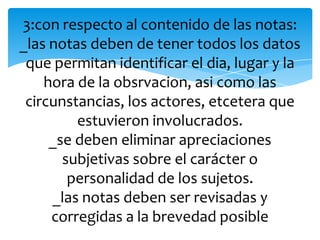 3:con respecto al contenido de las notas:
_las notas deben de tener todos los datos
que permitan identificar el dia, lugar y la
hora de la obsrvacion, asi como las
circunstancias, los actores, etcetera que
estuvieron involucrados.
_se deben eliminar apreciaciones
subjetivas sobre el carácter o
personalidad de los sujetos.
_las notas deben ser revisadas y
corregidas a la brevedad posible
 