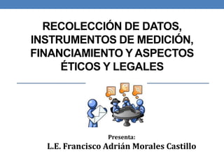 RECOLECCIÓN DE DATOS,
INSTRUMENTOS DE MEDICIÓN,
FINANCIAMIENTO Y ASPECTOS
ÉTICOS Y LEGALES
Presenta:
L.E. Francisco Adrián Morales Castillo
 