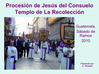 Guatemala,  Sábado de Ramos 2010 Procesión de Jesús del Consuelo Templo de La Recolección Preparado por C. Obregón 