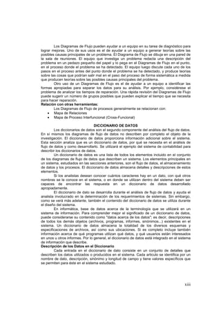 xiii
Los Diagramas de Flujo pueden ayudar a un equipo en su tarea de diagnóstico para
lograr mejoras. Uno de sus usos es el de ayudar a un equipo a generar teorías sobre las
posibles causas principales de un problema. El Diagrama de Flujo se dibuja en una pared de
la sala de reuniones. El equipo que investiga un problema redacta una descripción del
problema en un pedazo pequeño del papel y lo pega en el Diagramas de Flujo en el punto,
en el proceso donde el problema se ha detectado. El equipo luego discute cada uno de los
pasos en el proceso antes del punto donde el problema se ha detectado, y produce teorías
sobre las cosas que podrían salir mal en el paso del proceso de forma sistemática a medida
que producen teorías sobre las posibles causas principales del problema.
Otro uso de un Diagramas de Flujo es el de ayudar a un equipo a identificar las
formas apropiadas para separar los datos para su análisis. Por ejemplo, considérese el
problema de analizar los tiempos de reparación. Una rápida revisión del Diagramas de Flujo
puede sugerir un número de grupos posibles que pueden explicar el tiempo que se necesita
para hacer reparación.
Relación con otras herramientas:
Los Diagramas de Flujo de procesos generalmente se relacionan con:
• Mapa de Relaciones
• Mapa de Proceso Interfuncional (Cross-Funcional)
DICCIONARIO DE DATOS
Los diccionarios de datos son el segundo componente del análisis del flujo de datos.
En sí mismos los diagramas de flujo de datos no describen por completo el objeto de la
investigación. El diccionario de datos proporciona información adicional sobre el sistema.
Esta sección analiza que es un diccionario de datos, por qué se necesita en el análisis de
flujo de datos y como desarrollarlo. Se utilizará el ejemplo del sistema de contabilidad para
describir los diccionarios de datos.
Un diccionario de datos es una lista de todos los elementos incluido en el conjunto
de los diagramas de flujo de datos que describen un sistema. Los elementos principales en
un sistema, estudiados en las secciones anteriores, son el flujo de datos, el almacenamiento
de datos y los procesos. El diccionario de datos almacena detalles y descripciones de estos
elementos.
Si los analistas desean conocer cuántos caracteres hay en un dato, con qué otros
nombres se le conoce en el sistema, o en donde se utilizan dentro del sistema deben ser
capaces de encontrar las respuesta en un diccionario de datos desarrollado
apropiadamente.
El diccionario de dato se desarrolla durante el análisis de flujo de datos y ayuda el
analista involucrado en la determinación de los requerimientos de sistemas. Sin embargo,
como se verá más adelante, también el contenido del diccionario de datos se utiliza durante
el diseño del sistema.
En informática, base de datos acerca de la terminología que se utilizará en un
sistema de información. Para comprender mejor el significado de un diccionario de datos,
puede considerarse su contenido como "datos acerca de los datos"; es decir, descripciones
de todos los demás objetos (archivos, programas, informes, sinónimos...) existentes en el
sistema. Un diccionario de datos almacena la totalidad de los diversos esquemas y
especificaciones de archivos, así como sus ubicaciones. Si es completo incluye también
información acerca de qué programas utilizan qué datos, y qué usuarios están interesados
en unos u otros informes. Por lo general, el diccionario de datos está integrado en el sistema
de información que describe.
Descripción de los Datos en el Diccionario
Cada entrada en el diccionario de dato consiste en un conjunto de detalles que
describen los datos utilizados o producidos en el sistema. Cada articulo se identifica por un
nombre de dato, descripción, sinónimo y longitud de campo y tiene valores específicos que
se permiten para éste en el sistema estudiado.
 