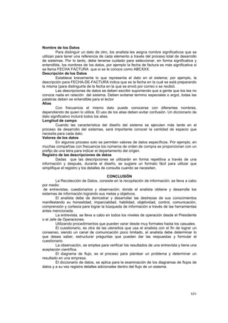 xiv
Nombre de los Datos
Para distinguir un dato de otro, los analista les asigna nombre significativos que se
utilizan para tener una referencia de cada elemento a través del proceso total de desarrollo
de sistemas. Por lo tanto, debe tenerse cuidado para seleccionar, en forma significativa y
entendible, los nombres de los datos, por ejemplo la fecha de factura es más significativa si
se llama FECHA FACTURA que si se le conoce como ABCXXX.
Descripción de los Datos
Establece brevemente lo que representa el dato en el sistema; por ejemplo, la
descripción para FECHA-DE-FACTURA indica que es la fecha en la cual se está preparando
la misma (para distinguirla de la fecha en la que se envió por correo o se recibió.
Las descripciones de datos se deben escribir suponiendo que a gente que los lea no
conoce nada en relación del sistema. Deben evitarse termino especiales o argot, todas las
palabras deben se entendible para el lector
Alias
Con frecuencia el mismo dato puede conocerse con diferentes nombres,
dependiendo de quien lo utilice. El uso de los alias deben evitar confusión. Un diccionario de
dato significativo incluirá todos los alias.
Longitud de campo
Cuando las característica del diseño del sistema se ejecuten más tarde en el
proceso de desarrollo del sistemas, será importante conocer la cantidad de espacio que
necesita para cada dato.
Valores de los datos
En algunos proceso solo se permiten valores de datos específicos. Por ejemplo, en
muchas compañías con frecuencia los números de orden de compra se proporcionan con un
prefijo de una letra para indicar el departamento del origen.
Registro de las descripciones de datos
Dadas que las descripciones se utilizarán en forma repetitiva a través de una
información y después, durante el diseño, se sugiere un formato fácil para utilizar que
simplifique el registro y los detalles de consulta cuando se necesiten.
CONCLUSIÓN
La Recolección de Datos, consiste en la recopilación de información; se lleva a cabo
por medio
de entrevistas, cuestionarios y observación; donde el analista obtiene y desarrolla los
sistemas de información logrando sus metas y objetivos.
El analista debe de demostrar y desarrollar las destrezas de sus conocimientos
manifestando su honestidad, imparcialidad, habilidad, objetividad, control, comunicación,
comprensión y cortesía para lograr la búsqueda de información a través de las herramientas
antes mencionada.
La entrevista, se lleva a cabo en todos los niveles de operación desde el Presidente
o el Jefe de Operaciones.
Utilizando procedimientos que pueden varar desde muy formales hasta los casuales.
El cuestionario, es otra de las utensilios que usa el analista con el fin de lograr un
consenso, siendo un canal de comunicación poco limitado, el analista debe determinar lo
que desea saber, estructurar preguntas que pueden dar las respuestas y formular el
cuestionario.
La observación, se emplea para verificar los resultados de una entrevista y tiene una
aceptación científica.
El diagrama de flujo, es el proceso para plantear un problema y determinar un
resultado en una empresa.
El diccionario de datos, se aplica para la examinación de los diagramas de flujos de
datos y a su vez registra detalles adicionales dentro del flujo de un sistema.
 