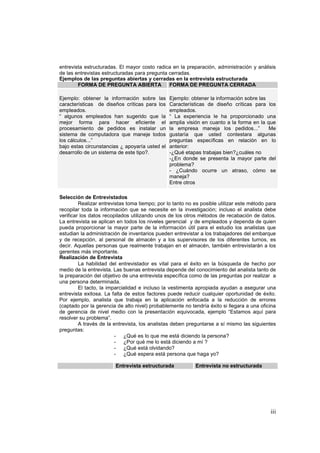 iii
entrevista estructuradas. El mayor costo radica en la preparación, administración y análisis
de las entrevistas estructuradas para pregunta cerradas.
Ejemplos de las preguntas abiertas y cerradas en la entrevista estructurada
FORMA DE PREGUNTA ABIERTA FORMA DE PREGUNTA CERRADA
Ejemplo: obtener la información sobre las
características de diseños críticas para los
empleados.
“ algunos empleados han sugerido que la
mejor forma para hacer eficiente el
procesamiento de pedidos es instalar un
sistema de computadora que maneje todos
los cálculos...”
bajo estas circunstancias ¿ apoyaría usted el
desarrollo de un sistema de este tipo?.
Ejemplo: obtener la información sobre las
Características de diseño críticas para los
empleados.
“ La experiencia le ha proporcionado una
amplia visión en cuanto a la forma en la que
la empresa maneja los pedidos...” Me
gustaría que usted contestara algunas
preguntas específicas en relación en lo
anterior:
-¿Qué etapas trabajas bien?¿cuáles no
-¿En donde se presenta la mayor parte del
problema?
- ¿Cuándo ocurre un atraso, cómo se
maneja?
Entre otros
Selección de Entrevistados
Realizar entrevistas toma tiempo; por lo tanto no es posible utilizar este método para
recopilar toda la información que se necesite en la investigación; incluso el analista debe
verificar los datos recopilados utilizando unos de los otros métodos de recabación de datos.
La entrevista se aplican en todos los niveles gerencial y de empleados y dependa de quien
pueda proporcionar la mayor parte de la información útil para el estudio los analistas que
estudian la administración de inventarios pueden entrevistar a los trabajadores del embarque
y de recepción, al personal de almacén y a los supervisores de los diferentes turnos, es
decir. Aquellas personas que realmente trabajan en el almacén, también entrevistarán a los
gerentes más importante.
Realización de Entrevista
La habilidad del entrevistador es vital para el éxito en la búsqueda de hecho por
medio de la entrevista. Las buenas entrevista depende del conocimiento del analista tanto de
la preparación del objetivo de una entrevista específica como de las preguntas por realizar a
una persona determinada.
El tacto, la imparcialidad e incluso la vestimenta apropiada ayudan a asegurar una
entrevista exitosa. La falta de estos factores puede reducir cualquier oportunidad de éxito.
Por ejemplo, analista que trabaja en la aplicación enfocada a la reducción de errores
(captado por la gerencia de alto nivel) probablemente no tendría éxito si llegara a una oficina
de gerencia de nivel medio con la presentación equivocada, ejemplo “Estamos aquí para
resolver su problema”.
A través de la entrevista, los analistas deben preguntarse a sí mismo las siguientes
preguntas:
- ¿Qué es lo que me está diciendo la persona?
- ¿Por qué me lo está diciendo a mí ?
- ¿Qué está olvidando?
- ¿Qué espera está persona que haga yo?
Entrevista estructurada Entrevista no estructurada
 